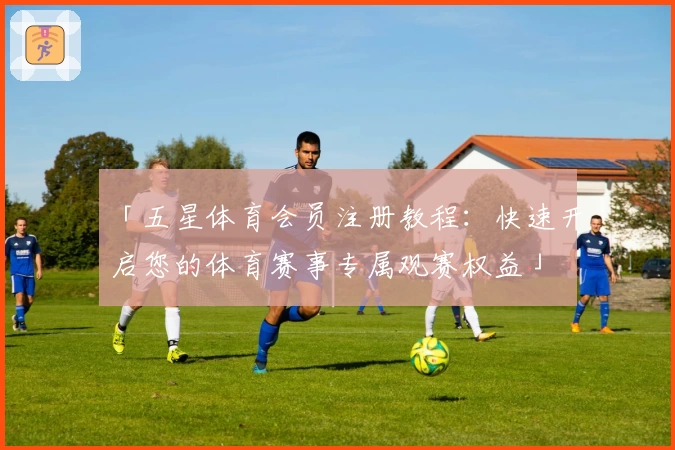 「五星体育会员注册教程：快速开启您的体育赛事专属观赛权益」
