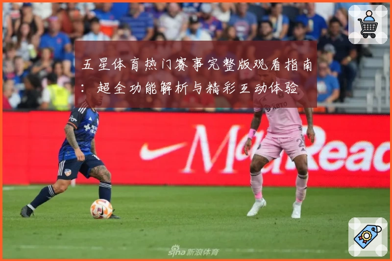 五星体育热门赛事完整版观看指南：超全功能解析与精彩互动体验