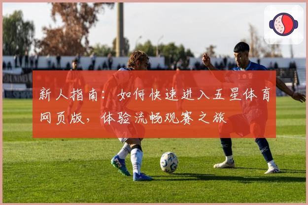 新人指南：如何快速进入五星体育网页版，体验流畅观赛之旅