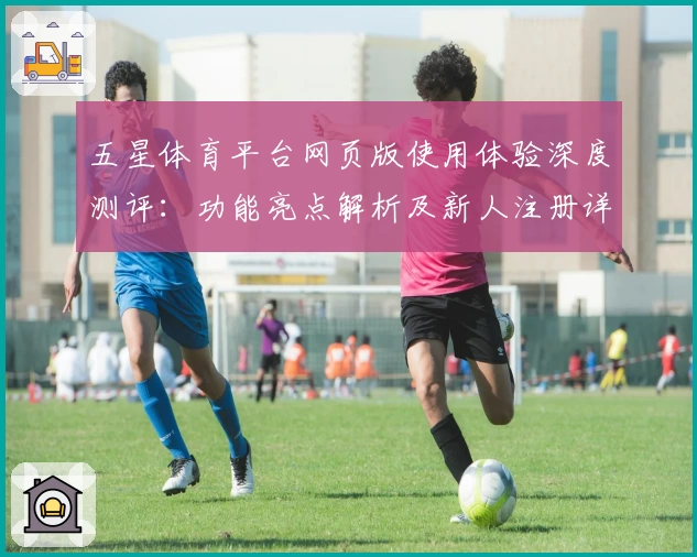 五星体育平台网页版使用体验深度测评：功能亮点解析及新人注册详解