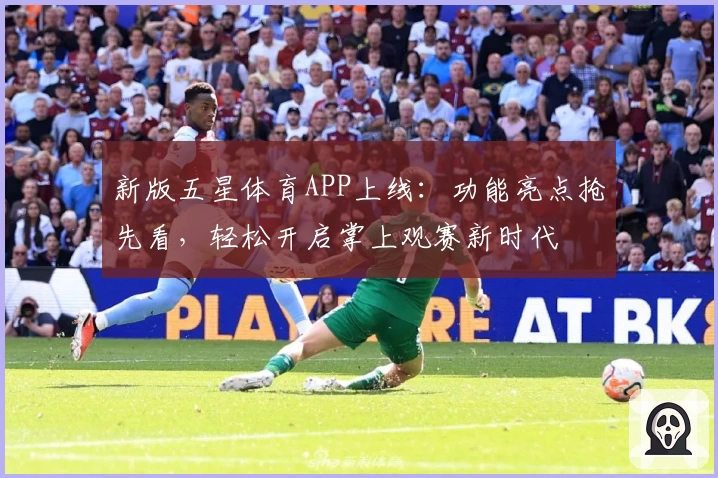 新版五星体育APP上线：功能亮点抢先看，轻松开启掌上观赛新时代