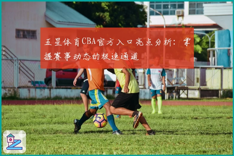 五星体育CBA官方入口亮点分析：掌握赛事动态的极速通道