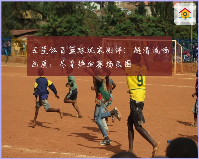 五星体育篮球玩家测评：超清流畅画质，尽享热血赛场氛围