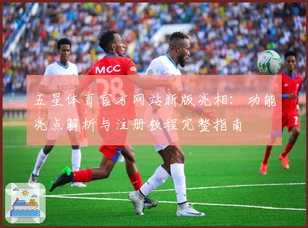 五星体育官方网站新版亮相：功能亮点解析与注册教程完整指南