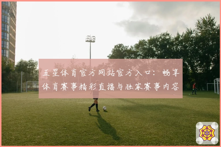 五星体育官方网站官方入口：畅享体育赛事精彩直播与独家赛事内容