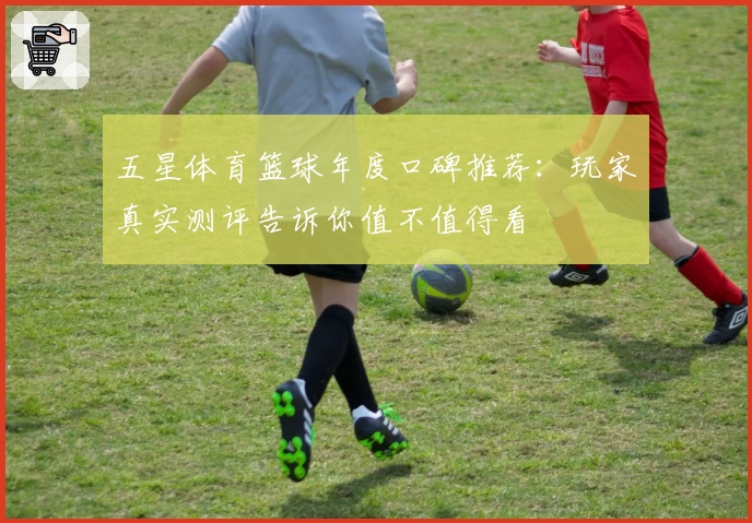 五星体育篮球年度口碑推荐：玩家真实测评告诉你值不值得看