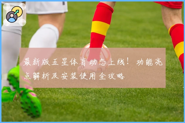 最新版五星体育动态上线!功能亮点解析及安装使用全攻略