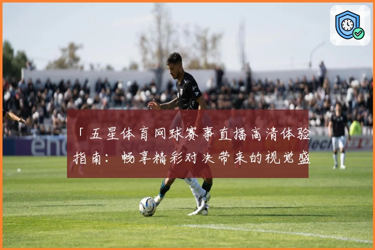 「五星体育网球赛事直播高清体验指南：畅享精彩对决带来的视觉盛宴」