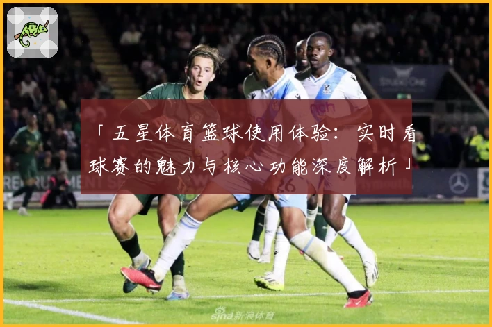「五星体育篮球使用体验：实时看球赛的魅力与核心功能深度解析」