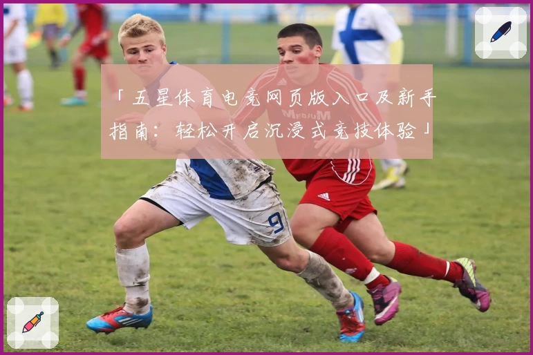 「五星体育电竞网页版入口及新手指南：轻松开启沉浸式竞技体验」