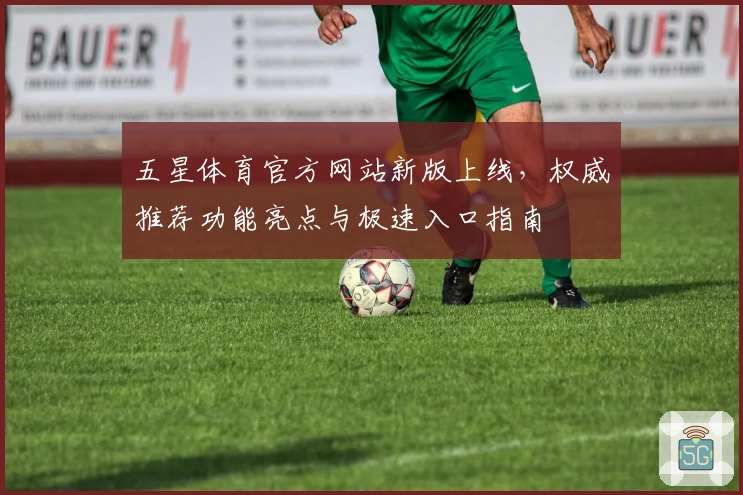 五星体育官方网站新版上线，权威推荐功能亮点与极速入口指南