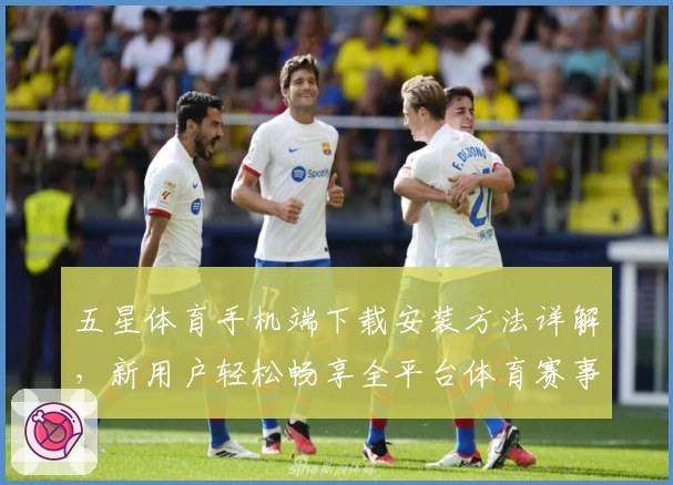 五星体育手机端下载安装方法详解，新用户轻松畅享全平台体育赛事观看体验