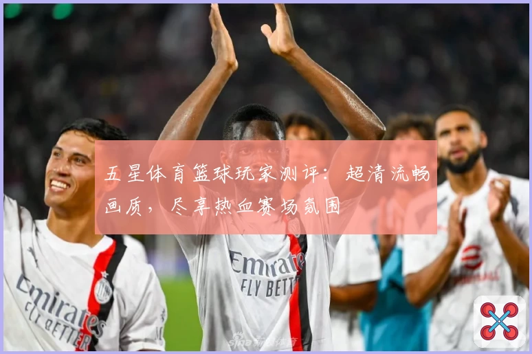 五星体育篮球玩家测评:超清流畅画质,尽享热血赛场氛围