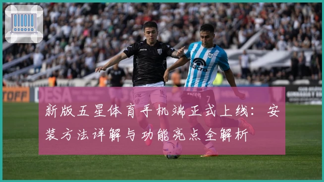 新版五星体育手机端正式上线：安装方法详解与功能亮点全解析