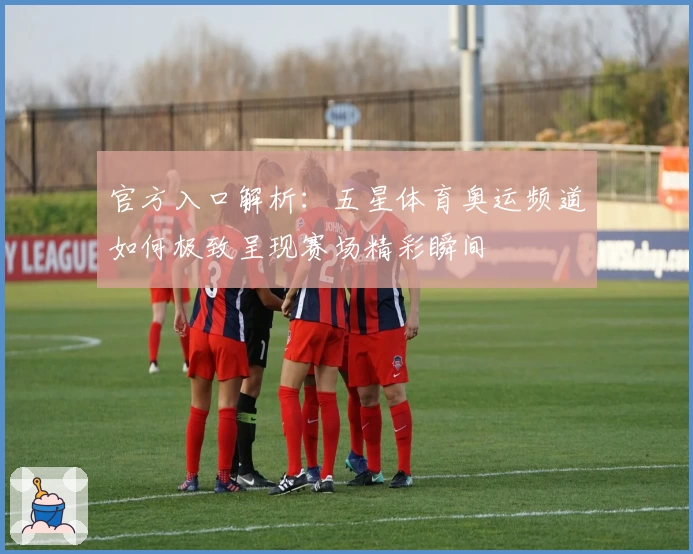 官方入口解析：五星体育奥运频道如何极致呈现赛场精彩瞬间