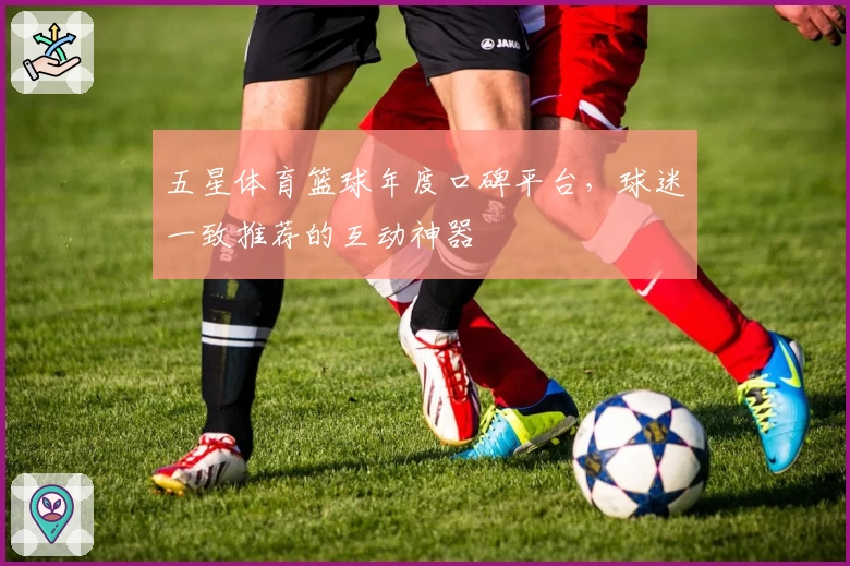 五星体育篮球年度口碑平台,球迷一致推荐的互动神器