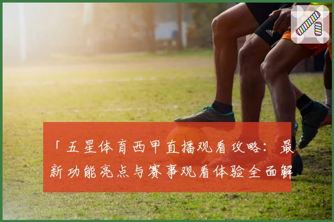 「五星体育西甲直播观看攻略：最新功能亮点与赛事观看体验全面解析」