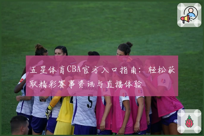 五星体育CBA官方入口指南：轻松获取精彩赛事资讯与直播体验