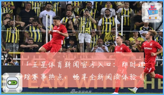 「五星体育新闻官方入口:即时追踪赛事热点,畅享全新阅读体验」