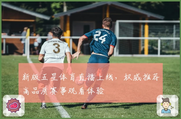 新版五星体育直播上线，权威推荐高品质赛事观看体验