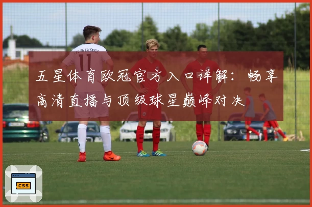 五星体育欧冠官方入口详解:畅享高清直播与顶级球星巅峰对决