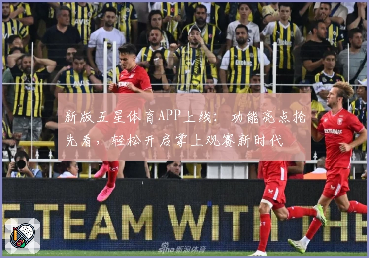 新版五星体育APP上线：功能亮点抢先看，轻松开启掌上观赛新时代