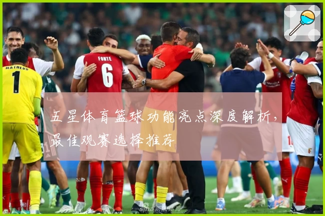 五星体育篮球功能亮点深度解析，最佳观赛选择推荐